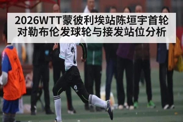 2026WTT蒙彼利埃站陈垣宇首轮对勒布伦发球轮与接发站位分析